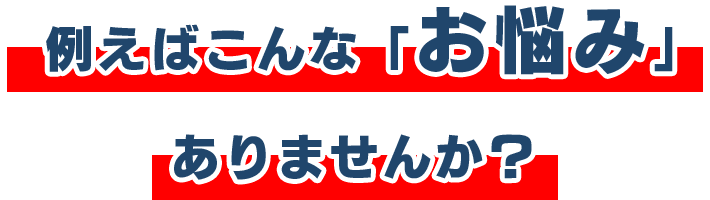 例えばこんな「お悩み」ありませんか？