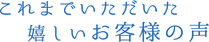 これまでいただいた嬉しいお客様の声